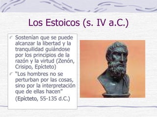 Los Estoicos (s. IV a.C.)
Sostenían que se puede
alcanzar la libertad y la
tranquilidad guiándose
por los principios de la
razón y la virtud (Zenón,
Crisipo, Epícteto)
“Los hombres no se
perturban por las cosas,
sino por la interpretación
que de ellas hacen”
(Epícteto, 55-135 d.C.)
 