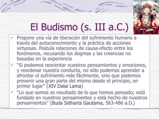 El Budismo (s. III a.C.)
Propone una vía de liberación del sufrimiento humano a
través del autoconocimiento y la práctica de acciones
virtuosas. Postula relaciones de causa-efecto entre los
fenómenos, recusando los dogmas y las creencias no
basadas en la experiencia
“Si podemos reorientar nuestros pensamientos y emociones,
y reordenar nuestra conducta, no sólo podemos aprender a
afrontar el sufrimiento más fácilmente, sino que podemos
prevenir una gran parte del mismo desde el principio, en
primer lugar” (XIV Dalai Lama)
“Lo que somos es resultado de lo que hemos pensado; está
fundado en nuestros pensamientos y está hecho de nuestros
pensamientos” (Buda Sidharta Gautama, 563-486 a.D.)
 