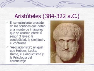 Aristóteles (384-322 a.C.)
El conocimiento procede
de los sentidos que dotan
a la mente de imágenes
que se asocian entre sí
según 3 leyes: la
contigüidad, la similitud y
el contraste
“Asociacionista”, al igual
que Hobbes, Locke,
Hume, el Conductismo y
la Psicología del
aprendizaje
 