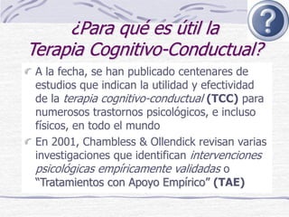 ¿Para qué es útil la
Terapia Cognitivo-Conductual?
A la fecha, se han publicado centenares de
estudios que indican la utilidad y efectividad
de la terapia cognitivo-conductual (TCC) para
numerosos trastornos psicológicos, e incluso
físicos, en todo el mundo
En 2001, Chambless & Ollendick revisan varias
investigaciones que identifican intervenciones
psicológicas empíricamente validadas o
“Tratamientos con Apoyo Empírico” (TAE)
 