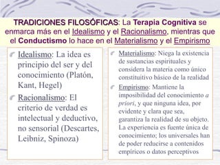 TRADICIONES FILOSÓFICAS: La Terapia Cognitiva se
enmarca más en el Idealismo y el Racionalismo, mientras que
el Conductismo lo hace en el Materialismo y el Empirismo
Idealismo: La idea es
principio del ser y del
conocimiento (Platón,
Kant, Hegel)
Racionalismo: El
criterio de verdad es
intelectual y deductivo,
no sensorial (Descartes,
Leibniz, Spinoza)
Materialismo: Niega la existencia
de sustancias espirituales y
considera la materia como único
constituitivo básico de la realidad
Empirismo: Mantiene la
imposibilidad del conocimiento a
priori, y que ninguna idea, por
evidente y clara que sea,
garantiza la realidad de su objeto.
La experiencia es fuente única de
conocimiento; los universales han
de poder reducirse a contenidos
empíricos o datos perceptivos
 