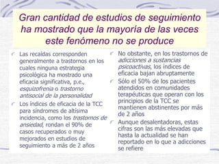 Las recaídas corresponden
generalmente a trastornos en los
cuales ninguna estrategia
psicológica ha mostrado una
eficacia significativa, p.e.,
esquizofrenia o trastorno
antisocial de la personalidad
Los índices de eficacia de la TCC
para síndromes de altísima
incidencia, como los trastornos de
ansiedad, rondan el 90% de
casos recuperados o muy
mejorados en estudios de
seguimiento a más de 2 años
No obstante, en los trastornos de
adicciones a sustancias
psicoactivas, los índices de
eficacia bajan abruptamente
Sólo el 50% de los pacientes
atendidos en comunidades
terapéuticas que operan con los
principios de la TCC se
mantienen abstinentes por más
de 2 años
Aunque desalentadoras, estas
cifras son las más elevadas que
hasta la actualidad se han
reportado en lo que a adicciones
se refiere
Gran cantidad de estudios de seguimiento
ha mostrado que la mayoría de las veces
este fenómeno no se produce
 
