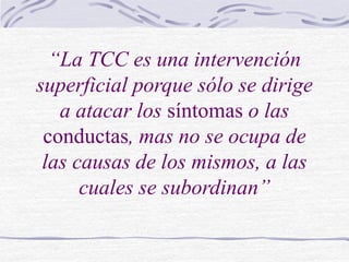 “La TCC es una intervención
superficial porque sólo se dirige
a atacar los síntomas o las
conductas, mas no se ocupa de
las causas de los mismos, a las
cuales se subordinan”
 