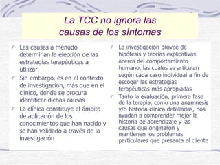 Las causas a menudo
determinan la elección de las
estrategias terapéuticas a
utilizar
Sin embargo, es en el contexto
de investigación, más que en el
clínico, donde se procura
identificar dichas causas
La clínica constituye el ámbito
de aplicación de los
conocimientos que han nacido y
se han validado a través de la
investigación
La investigación provee de
hipótesis y teorías explicativas
acerca del comportamiento
humano, las cuales se articulan
según cada caso individual a fin de
escoger las estrategias
terapéuticas más apropiadas
Tanto la evaluación, primera fase
de la terapia, como una anamnesis
y/o historia clínica detalladas, nos
ayudan a comprender mejor la
historia de aprendizaje y las
causas que originaron y
mantienen los problemas
particulares que presenta el cliente
La TCC no ignora las
causas de los síntomas
 