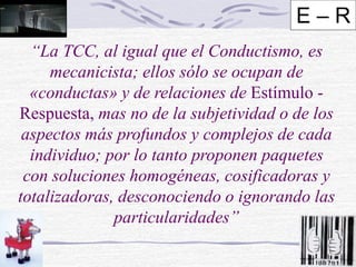 “La TCC, al igual que el Conductismo, es
mecanicista; ellos sólo se ocupan de
«conductas» y de relaciones de Estímulo -
Respuesta, mas no de la subjetividad o de los
aspectos más profundos y complejos de cada
individuo; por lo tanto proponen paquetes
con soluciones homogéneas, cosificadoras y
totalizadoras, desconociendo o ignorando las
particularidades”
E – R
 