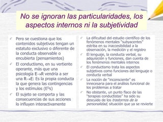 Pero se cuestiona que los
contenidos subjetivos tengan un
estatuto exclusivo o diferente de
la conducta observable o
encubierta (pensamientos)
El conductismo, en su vertiente
operante, más que una
psicología ER vendría a ser
una RE: Es la propia conducta
la que genera las contingencias
y los estímulos (EDs)
El sujeto se comporta y las
consecuencias de sus acciones
lo influyen interactivamente
La dificultad del estudio científico de los
fenómenos mentales “subyacentes”
estriba en su inaccesibilidad a la
observación, la medición y el registro
El lenguaje, la conducta verbal, su
adquisición y funciones, dan cuenta de
los fenómenos mentales internos
El conductismo trata los aspectos
subjetivos como funciones del lenguaje o
conducta verbal
La noción de “inconsciente” es
innecesaria para el análisis funcional de
los problemas a tratar
No obstante, un punto flaco de las
“terapias conductistas” ha sido su
descuido de los trastornos de la
personalidad, situación que ya se revierte
No se ignoran las particularidades, los
aspectos internos ni la subjetividad
 