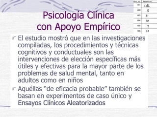 Psicología Clínica
con Apoyo Empírico
El estudio mostró que en las investigaciones
compiladas, los procedimientos y técnicas
cognitivos y conductuales son las
intervenciones de elección específicas más
útiles y efectivas para la mayor parte de los
problemas de salud mental, tanto en
adultos como en niños
Aquéllas “de eficacia probable” también se
basan en experimentos de caso único y
Ensayos Clínicos Aleatorizados
 