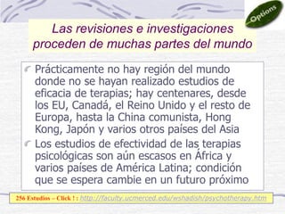 Prácticamente no hay región del mundo
donde no se hayan realizado estudios de
eficacia de terapias; hay centenares, desde
los EU, Canadá, el Reino Unido y el resto de
Europa, hasta la China comunista, Hong
Kong, Japón y varios otros países del Asia
Los estudios de efectividad de las terapias
psicológicas son aún escasos en África y
varios países de América Latina; condición
que se espera cambie en un futuro próximo
Las revisiones e investigaciones
proceden de muchas partes del mundo
256 Estudios – Click ! : http://faculty.ucmerced.edu/wshadish/psychotherapy.htm
 