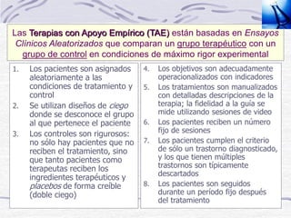 1. Los pacientes son asignados
aleatoriamente a las
condiciones de tratamiento y
control
2. Se utilizan diseños de ciego
donde se desconoce el grupo
al que pertenece el paciente
3. Los controles son rigurosos:
no sólo hay pacientes que no
reciben el tratamiento, sino
que tanto pacientes como
terapeutas reciben los
ingredientes terapéuticos y
placebos de forma creíble
(doble ciego)
4. Los objetivos son adecuadamente
operacionalizados con indicadores
5. Los tratamientos son manualizados
con detalladas descripciones de la
terapia; la fidelidad a la guía se
mide utilizando sesiones de video
6. Los pacientes reciben un número
fijo de sesiones
7. Los pacientes cumplen el criterio
de sólo un trastorno diagnosticado,
y los que tienen múltiples
trastornos son típicamente
descartados
8. Los pacientes son seguidos
durante un período fijo después
del tratamiento
Las Terapias con Apoyo Empírico (TAE) están basadas en Ensayos
Clínicos Aleatorizados que comparan un grupo terapéutico con un
grupo de control en condiciones de máximo rigor experimental
 