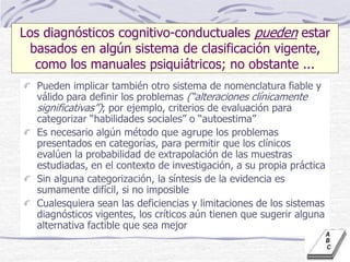 Los diagnósticos cognitivo-conductuales pueden estar
basados en algún sistema de clasificación vigente,
como los manuales psiquiátricos; no obstante ...
Pueden implicar también otro sistema de nomenclatura fiable y
válido para definir los problemas (“alteraciones clínicamente
significativas”); por ejemplo, criterios de evaluación para
categorizar “habilidades sociales” o “autoestima”
Es necesario algún método que agrupe los problemas
presentados en categorías, para permitir que los clínicos
evalúen la probabilidad de extrapolación de las muestras
estudiadas, en el contexto de investigación, a su propia práctica
Sin alguna categorización, la síntesis de la evidencia es
sumamente difícil, si no imposible
Cualesquiera sean las deficiencias y limitaciones de los sistemas
diagnósticos vigentes, los críticos aún tienen que sugerir alguna
alternativa factible que sea mejor
 