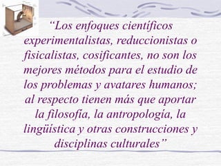 “Los enfoques científicos
experimentalistas, reduccionistas o
fisicalistas, cosificantes, no son los
mejores métodos para el estudio de
los problemas y avatares humanos;
al respecto tienen más que aportar
la filosofía, la antropología, la
lingüística y otras construcciones y
disciplinas culturales”
 