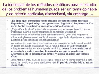¿Es ético que, conociéndose la eficacia de determinadas técnicas
disponibles, un psicólogo las ignore o se niegue a su implementación
por el hecho de adherir a un marco teórico diferente?
¿Es justificable el sufrimiento de las personas y el mantenimiento de sus
problemas cuando las investigaciones señalan la utilidad de
procedimientos específicos para contrarrestarlos? ¿Por qué negarse a
utilizarlos? ¿No sería razonable al menos preguntarle al paciente si desea
que tales procedimientos le sean aplicados?
Normalmente, la persona que acuden a un profesional de la salud mental
en busca de ayuda psicológica no se halla al tanto de la diversidad de
enfoques existentes en el campo de la clínica; desea únicamente que el
terapeuta la ayude a resolver los problemas que le ocasionan
sufrimiento, de la manera más simple y rápida posible: una terapia
eficaz
Lamentablemente, muchos psicólogos parecieran no darse cuenta de este
hecho tan obvio y de puro sentido común: El pedido de efectividad no es
escuchado
La idoneidad de los métodos científicos para el estudio
de los problemas humanos puede ser un tema opinable
y de criterio particular, discrecional, sin embargo ...
 