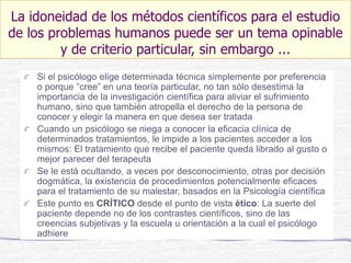 Si el psicólogo elige determinada técnica simplemente por preferencia
o porque “cree” en una teoría particular, no tan sólo desestima la
importancia de la investigación científica para aliviar el sufrimiento
humano, sino que también atropella el derecho de la persona de
conocer y elegir la manera en que desea ser tratada
Cuando un psicólogo se niega a conocer la eficacia clínica de
determinados tratamientos, le impide a los pacientes acceder a los
mismos: El tratamiento que recibe el paciente queda librado al gusto o
mejor parecer del terapeuta
Se le está ocultando, a veces por desconocimiento, otras por decisión
dogmática, la existencia de procedimientos potencialmente eficaces
para el tratamiento de su malestar, basados en la Psicología científica
Este punto es CRÍTICO desde el punto de vista ético: La suerte del
paciente depende no de los contrastes científicos, sino de las
creencias subjetivas y la escuela u orientación a la cual el psicólogo
adhiere
La idoneidad de los métodos científicos para el estudio
de los problemas humanos puede ser un tema opinable
y de criterio particular, sin embargo ...
 