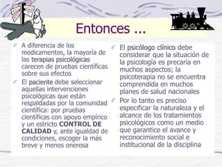 Entonces ...
A diferencia de los
medicamentos, la mayoría de
las terapias psicológicas
carecen de pruebas científicas
sobre sus efectos
El paciente debe seleccionar
aquellas intervenciones
psicológicas que están
respaldadas por la comunidad
científica: por pruebas
científicas con apoyo empírico
y un estricto CONTROL DE
CALIDAD y, ante igualdad de
condiciones, escoger la más
breve y menos onerosa
El psicólogo clínico debe
considerar que la situación de
la psicología es precaria en
muchos aspectos; la
psicoterapia no se encuentra
comprendida en muchos
planes de salud nacionales
Por lo tanto es preciso
especificar la naturaleza y el
alcance de los tratamientos
psicológicos como un medio
que garantice el avance y
reconocimiento social e
institucional de la disciplina
 