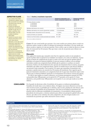 DOCUMENTO DE
POSICIONAMIENTO
10
Costes: El coste anual medio por paciente y los costes medios por primera úlcera curada son
inferiores ambos cuando se utiliza el enfoque de tratamiento sistemático. El coste medio por
úlcera curada es superior al coste por paciente. Esto se debe a que no todas las úlceras se curan
antes de transcurrir las 52 semanas. Hay que tratar a más de un paciente para obtener una
úlcera curada.
Discusión
Esta explicación muestra que, tomando como base los supuestos usados en este ejemplo, la
opción A prima sobre la opción B: los resultados son mejores y los costes son inferiores. A pesar
de que el sistema de compresión de 4 capas es cuatro veces más caro que los apósitos típicos
utilizados en la pauta de asistencia habitual, el coste por semana es inferior con un enfoque
sistemático usando una compresión fuerte debido que los apósitos se cambian con menor
frecuencia. Incluso si la efectividad de las dos opciones de tratamiento fuera la misma, una pauta
sistemática que utilice una compresión fuerte (opción A) tendría mayor coste-eficacia debido a
sus menores costes semanales. Con la opción A se espera que respondan al tratamiento más
pacientes y queden menos sin curación tras 52 semanas de tratamiento. Esto sugeriría que la
pauta de tratamiento sistemático con compresión fuerte de 4 capas tiene claramente mayor coste-
eficacia que la asistencia habitual (opción B) en el tratamiento de las úlceras venosas de la pierna.
Es claro lo que implica en cuanto a eficiencia: con el mismo presupuesto semanal (€ 2.135)
sería posible tratar 100 pacientes con la opción B ó 177 pacientes con la opción A. Como
alternativa, sería posible tratar 100 pacientes con la opción A a un coste que resulta ser un 44%
inferior.
En el pasado, las decisiones sobre el reembolso de los gastos se realizaron principalmente
basándose de modo único en la evidencia clínica. Al exigirse una mayor eficiencia en el uso de
unos recursos escasos, es probable que se soliciten, cada vez más, pruebas de coste-eficacia para
que se proceda al reembolso de los tratamientos. Está clara la necesidad de suministrar más
pruebas sobre las diferentes modalidades de tratamiento, y la necesidad de obtener pruebas
procedentes de otros países y sistemas sanitarios para ofrecer una perspectiva global sobre coste-
eficacia que ofrece el uso sistémico de la alta compresión y de otras terapias usadas en el
tratamiento de pacientes que sufren ulceración venosa crónica.
Tabla 2 | Costes y resultados esperados
§
Primeras úlceras curadas
12 semanas 34% 24%
24 semanas 58% 42%
52 semanas 71% 60%
Mediana del tiempo de curación 19-20 semanas 35-36 semanas
Mediana del tiempo de curación (pacientes curados) 15,9 semanas 19,2 semanas
Recaídas (dentro del período de 52 semana) 17 (24%) 13 (22%)
Coste promedio por paciente € 1.205 € 2.135
Coste por primera úlcera curada (excluidas las recaídas) € 1.697 € 3.558
*tal y como se define en Morrell et al4
Asistencia sistemática con Asistencia habitual*
fuerte compresión (opción A) (opción B)
ASPECTOS CLAVE
1. Las pruebas disponibles
actualmente sugieren que la
alta compresión es el método
más eficaz para curar las
úlceras venosas.
2. Cuando el método de
tratamiento más eficaz es
también el más caro, se
deben cuantificar otros
factores tales como los
posibles beneficios
adicionales.
3. Usando la curación de las
úlceras de la pierna como
punto clave para la
valoración, se ha visto que el
tratamiento sistemático con
compresión fuerte es el
método de tratamiento de
mayor coste-eficacia en este
tipo de pacientes.
4. Está clara la necesidad de
disponer de una perspectiva
global sobre los costes
relativos de la terapia de alta
compresión en el tratamiento
de pacientes con úlceras
venosas crónicas.
CONCLUSIÓN
1. Cullum N, Nelson EA, Fletcher AW, Sheldon TA. Compression for venous leg
ulcers (Cochrane Review). In: The Cochrane Library. Oxford: Update software,
2001(2).
2. Drummond MF, Stoddart GL, Torrance GW. Methods for the Economic Evaluation
of Healthcare Programmes. Oxford: Oxford Medical Publications, 1994.
3. Simon DA, Freak L, Kinsella A, Walsh J, et al. Community leg ulcer clinics: a
comparative study in two health authorities. BMJ 1996; 312: 1648-51.
4. Morrell CJ, Walters SJ, Dixon S, Collins K, et al. Cost effectiveness of community
leg ulcer clinics: randomised controlled trial. BMJ 1998. 316: 1487-91.
5. Taylor AD, Taylor RJ, Marcuson RW. Prospective comparison of healing rates and
therapy costs for conventional and four-layer high-compression bandaging
treatments for venous leg ulcers. Phlebology 1998; 13: 20-24.
6. Marston WA, Carlin RE, Passman MA, Farber MA, Keagy BA. Healing
rates and cost efficacy of outpatient compression treatment for leg
ulcers associated with venous insufficiency. J Vasc Surg 1999; 30:
491-98.
7. Moffatt CJ, Simon DA, Franks PJ, Connolly MF, et al. Randomised trial
comparing two four-layer bandage systems in the management of chronic leg
ulceration. Phlebology 1999; 14: 139-42.
8. Netten A, Curtis L. Unit Costs of Health and Social Care 2000. Personal
Social Services Research Unit, University of Kent.
9. Drug Tariff. London: The Stationery Office, 2002.
10. Freak L, Simon D, Kinsella A, McCollum C, et al. Leg ulcer care: an audit of
cost-effectiveness. Health Trends 1995; 27: 133-36.
Bibliografía
 