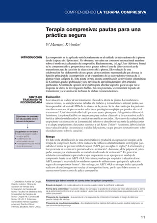 COMPRENDIENDO LA TERAPIA COMPRESIVA
11
Terapia compresiva: pautas para una
práctica segura
W Marston1
, K Vowden2
La compresión se ha aplicado satisfactoriamente en el cuidado de ulceraciones de la pierna
desde la época de Hipócrates1
. No obstante, no existe un consenso internacional unánime
sobre el modo más adecuado de compresión. Recientemente, la Leg Ulcer Advisory Board
se ha comprometido a proporcionar unas pautas sobre el uso de diversas técnicas de
tratamiento para la curación de ulceraciones de la pierna. El resultado de esta
colaboración fue el desarrollo de una pauta de tratamiento recomendada que destaca la
función principal de la compresión en el tratamiento de las ulceraciones venosas de la
pierna (véase la figura 1). Esta pauta se basa en una combinación de revisiones sistemáticas
de Cochrane, pautas publicadas y una revisión de aproximadamente 150 artículos
publicados. Se utilizó la opinión de expertos para abordar aspectos para los que no se
disponía de datos de investigación fiables. En esta ponencia, se comentará la pauta de
tratamiento y se examinarán las bases de dichas recomendaciones.
Evaluación
La evaluación es la clave de un tratamiento eficaz de la úlcera de pierna. La insuficiencia
venosa crónica, las complicaciones debidas a la diabetes y la insuficiencia arterial, juntas, son
las responsables de más del 90% de las úlceras de la pierna. Se ha observado que los pacientes
con úlceras venosas de pierna suelen sufrir otras patologías complejas que pueden afectar al
tratamiento3
. Una historia detallada del paciente aporta pistas para el diagnóstico diferencial.
Asimismo, la exploración física es importante para evaluar el tamaño y las características de la
herida y debería señalar todas las condiciones médicas asociadas. El proceso de evaluación de
un paciente con ulceración en la extremidad inferior se describe en una serie de publicaciones
y se adapta ampliamente a las pautas europeas y del Reino Unido4-6
. Asimismo, debería incluir
una evaluación de las circunstancias sociales del paciente, ya que pueden repercutir tanto sobre
el cuidado como sobre la curación7
.
Riesgo
Un fallo en la identificación de una arteriopatía nos producirá una aplicación insegura de la
terapia de compresión fuerte. Debe evaluarse la perfusión arterial mediante un Doppler para
calcular el índice de presión tobillo-braquial (ABPI, por sus siglas en inglés)8
. La formación y
la experiencia incrementan la precisión de esta evaluación9
. Asimismo, debe palparse el pulso
pedio, aunque por sí sólo resulta un método inadecuado de evaluación10
. En general se
señalaría como referencia para indicar que un paciente no es apto para un vendaje de
compresión fuerte es un ABPI <0,8. No existen pruebas que respalden la elección de ese
ABPI, aunque la mayoría de los médicos expertos lo utilizan como guía para la aplicación
segura de compresiones fuertes11
. Sin embargo, un ABPI >0,8 no siempre indica que pueda
realizarse de modo seguro un vendaje de compresión fuerte, por lo que deben tenerse en
cuenta otros factores antes de aplicar compresión.
INTRODUCCIÓN
PAUTA DE
TRATAMIENTO
RECOMENDADA
Estado de la piel – los niveles elevados de presión pueden dañar la piel friable y delicada
Forma de la extremidad – la presión debajo del vendaje y el gradiente de presión se verán alterados por la forma
de la extremidad conforme a la Ley de Laplace. La piel que recubre prominencias óseas expuestas puede sufrir
daños por presión
Presencia de neuropatía – la ausencia de una respuesta de protección incrementa el riesgo de daño por
presión debajo del vendaje
Presencia de insuficiencia cardíaca – los desplazamientos rápidos de líquidos pueden resultar peligrosos, ya
que incrementan la precarga
Factores que deben tenerse en cuenta antes de aplicar compresión1. Catedrático Auxiliar de Cirugía,
Director médico, Clínica de
curación de heridas de la
Universidad de Carolina del
Norte, Facultad de Medicina de la
Universidad de Carolina del
Norte, Chapel Hill, Carolina del
Norte, EE.UU. 2. Enfermera
especialista (heridas agudas y
crónicas), Bradford Royal
Infirmary, Bradford, Reino Unido.
 