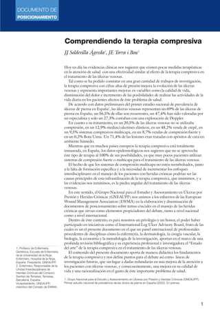 DOCUMENTO DE
POSICIONAMIENTO
1
Comprendiendo la terapia compresiva
JJ Soldevilla Ágreda1
, JE Torra i Bou2
Hoy en día las evidencias clínicas nos sugieren que existen pocas medidas terapéuticas
en la atención de salud con una efectividad similar al efecto de la terapia compresiva en
el tratamiento de las úlceras venosas.
Tal como se ha podido constatar en una gran cantidad de trabajos de investigación,
la terapia compresiva con cifras altas de presión mejora la evolución de las úlceras
venosas y representa importantes mejoras en variables como la calidad de vida,
disminución del dolor e incremento de las posibilidades de realizar las actividades de la
vida diaria en los pacientes afectos de éste problema de salud.
De acuerdo con datos preliminares del primer estudio nacional de prevalencia de
úlceras de pierna en España1
, las úlceras venosas representan un 69% de las úlceras de
pierna en España; un 56,5% de ellas son recurrentes, un 47,4% han sido valoradas por
un especialista y solo un 27,3% contaban con una exploración de Doppler.
En cuanto a su tratamiento, en un 20,5% de las úlceras venosas no se utilizaba
compresión, en un 12,9% medias/calcetines elásticos, en un 48,2% venda de crepê, en
un 9,5% sistemas compresivos multicapa, en un 8,7% vendas de compresión fuerte y
en un 0,2% Bota Unna. Un 71,4% de las lesiones eran tratadas con apósitos de cura en
ambiente húmedo.
Mientras que en muchos países europeos la terapia compresiva está totalmente
instaurada, en España, los datos epidemiológicos nos sugieren que no se aprovecha
éste tipo de terapia al 100% de sus posibilidades, ya que muy pocos pacientes utilizan
sistemas de compresión fuerte o multicapa para el tratamiento de las úlceras venosas.
El hecho de que los sistemas de compresión multicapa no estén reembolsados, junto
a la falta de formación específica y a la necesidad de incrementar los enfoques
interdisciplinares en el manejo de los pacientes con heridas crónicas podrían ser las
causas principales de esta infrautilización de la terapia compresiva, que insistimos, y a
las evidencias nos remitimos, es la piedra angular del tratamiento de las úlceras
venosas.
En este sentido, el Grupo Nacional para el Estudio y Asesoramiento en Úlceras por
Presión y Heridas Crónicas (GNEAUPP) nos unimos a los esfuerzos de las European
Wound Management Association (EWMA) en la elaboración y diseminación de
documentos de posicionamiento sobre temas cruciales en el manejo de las heridas
crónicas que sirvan como elementos propiciadores del debate, tanto a nivel nacional
como a nivel internacional.
Dentro de éste contexto, es para nosotros un privilegio y un honor, el poder haber
participado en iniciativas como el International Leg Ulcer Advisory Board, fruto de las
cuales es un el presente documento en el que un panel internacional de profesionales
procedentes de disciplinas cómo la enfermería, la dermatología, la cirugía vascular, la
biología, la economía y la metodología de la investigación, aportan en el marco de una
profunda revisión bibliográfica y su experiencia profesional e investigadora el “Estado
del arte” de la terapia compresiva en el tratamiento de las úlceras venosas.
El contenido del presente documento aporta de manera didáctica los fundamentos
de la terapia compresiva y nos define puntos para el debate así como líneas de
investigación futuras, que sin lugar a dudas redundarán en una mejora de la atención a
los pacientes con úlceras venosas, y consecuentemente, una mejora en su calidad de
vida y una racionalización en el gasto de éste importante problema de salud.
1. Grupo Nacional para el Estudio y Asesoramiento en Úlceras por Presión y Heridas Crónicas (GNEAUPP).
Primer estudio nacional de prevalencia de las úlcera de pierna en España (2002). En prensa.
1. Profesor de Enfermería
Geriátrica, Escuela de Enfermería
de la Universidad de la Rioja.
Enfermero, Hospital de la Rioja,
España. Presidente, GNEAUPP.
2. Enfermero, Responsable de la
Unidad Interdisciplinaria de
Heridas Crónicas del Consorci
Sanitari de Terrassa, Terrassa,
Barcelona, España.
Vicepresidente, GNEAUPP,
miembro del Consejo de EWMA.
 