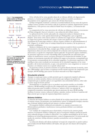 COMPRENDIENDO LA TERAPIA COMPRESIVA
3
Si las válvulas de las venas grandes dejan de ser idóneas debido a la degeneración
primaria o a lesiones postrombóticos, la sangre oscilará en sentido ascendente y
descendente en los segmentos que carecen de válvulas funcionales.
El flujo retrógrado resultante (contrario al sentido habitual) de las venas de la pierna
(reflujo venoso) produce una menor caída de la presión al caminar (hipertensión venosa
ambulatoria). Esto provoca una salida de fluido hacia los tejidos, y la formación del
edema.
La compresión de las venas provistas de válvulas no idóneas produce un incremento
del flujo ortógrado (hacia el corazón) y una reducción del reflujo venoso.
La aplicación de los niveles adecuados de compresión reduce el diámetro de las
venas mayores tal y como queda demostrado por flebografría y por ecografría
Duplex3
. Esto tiene como efecto reducir el volumen de sangre local4
, redistribuyendo
la sangre hacia partes centrales del cuerpo. Como esto puede dar lugar a un
incremento de la precarga cardiaca y afectar al gasto cardíaco en aproximadamente el
5%5
(Figura 2), se debe evitar el vendaje bilateral de los muslos y de las piernas en
pacientes cardiópatas.
Reducir el diámetro de los vasos sanguíneos mayores tendrá el efecto secundario de
incrementar la velocidad de flujo, siempre que el flujo arterial no cambie. La
importancia clínica de estos efectos depende de la relación entre la presión hidrostática
intravenosa y el grado de compresión externa aplicado. En posición supina (tumbado),
las presiones superiores en unos 10 mmHg sobre la pantorrilla son suficientes para
reducir la insuficiencia venosa, un factor principal en la formación de trombos, lo que
produce un incremento marcado del volumen de sangre en las piernas, acompañado por
el incremento correspondiente de la velocidad sanguínea. Las presiones superiores a 30
mmHg no dan como resultado un incremento de la velocidad sanguínea en las venas
grandes o de la microcirculación, ya que a esta presión los vasos sanguíneos se vacían al
máximo y el volumen venoso no se puede reducir más6
.
En posición vertical, la presión existente en la pierna fluctúa durante la marcha, entre
20 y 100 mmHg y por lo tanto se requieren niveles mucho mayores de compresión (por
ejemplo, 40-50 mmHg) para ejercer un efecto marcado en el flujo sanguíneo.
Circulación arterial
Aunque se acepta que nunca se debe permitir que la compresión impida la afluencia
arterial, no existen pruebas clínicas convincentes que indiquen los grados de
compresión que se pueden aplicar con seguridad a una extremidad inferior, sobre todo
si existe riesgo de lesión arterial.
Normalmente se considera que si se produce una presión sistólica en el tobillo
inferior a 50-80 mmHg la terapia de alta compresión está contraindicada, ya que el
índice de presión entre el tobillo y el brazo es inferior a 0,8. Los sistemas de
compresión neumática intermitente que ejercen presiones de unos 30-80 mmHg
facilitan el retorno venoso, reducen el edema y pueden, incluso, facilitar el aumento del
flujo arterial (por un tipo de respuesta hiperémico reactiva)7
.
Sistema linfático
La función del sistema linfático es retirar fluido de los tejidos intersticiales y devolverlo
al sistema venoso. En pacientes con insuficiencia venosa, la linfografía isotópica muestra
que el drenaje linfático prefascial está intacto o incluso aumentó.
El transporte linfático subfascial está reducido o es ausente en pacientes con
flebotrombosis profunda o insuficiencia venosa profunda debidas a un síndrome
postrombótico8
.
Los vendajes de compresión poco elasticidad y el ejercicio de caminar puede
mejorar el transporte linfático subfascial, pero el transporte linfático prefascial puede
estar reducido porque se reduce la filtración8
. Los cambios morfológicos de los vasos
linfáticos en la piel lipodermatoesclerótica, como la fragmentación y el extravasado del
medio de contraste (reflujo dérmico) pueden normalizarse con la compresión
duradera9
.
La reducción drástica del edema mediante la terapia de compresión se puede explicar
por la reducción del fluido linfático del tejido, más que por una mejora del transporte
linfático10
.
Figura 1 | La compresión
actúa contra la filtración y
ayuda a la reabsorción
Figura 2 | La compresión de
las venas de la pierna da
lugar a un cambio del
volumen sanguíneo con un
incremento de la precarga
cardiaca
 