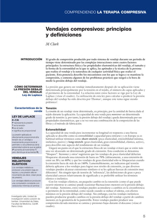 COMPRENDIENDO LA TERAPIA COMPRESIVA
5
El grado de compresión producido por todo sistema de vendaje durante un periodo de
tiempo viene determinado por las complejas interacciones entre cuatro factores
principales: la estructura física y las propiedades elastoméricas del vendaje, el tamaño y
la forma de la extremidad en la que se aplica, las aptitudes y la técnica de la persona
que realiza el vendaje y la naturaleza de cualquier actividad física que realice el
paciente. Esta ponencia describe los mecanismos con los que se logra y se mantiene la
compresión, y comenta algunos de los problemas prácticos que surgen a la hora de
medir la presión debajo del vendaje.
La presión que genera un vendaje inmediatamente después de su aplicación viene
determinada principalmente por la tensión en el tejido, el número de capas aplicadas y
el perímetro de la extremidad. La relación entre estos factores se rige por la Ley de
Laplace (véase el cuadro). La utilización de esta ley para calcular o predecir la presión
debajo del vendaje ha sido descrita por Thomas1
, aunque este tema sigue siendo
polémico2
.
Tensión
La tensión de un vendaje viene determinada, en principio, por la cantidad de fuerza dada al
tejido durante la aplicación. La capacidad de una venda para mantener un determinado
grado de tensión (y, por tanto, la presión debajo del vendaje) queda determinada por sus
propiedades elastoméricas, que a su vez son una combinación de la composición de las
fibras y el método de fabricación.
Extensibilidad
La capacidad de una venda para incrementar su longitud en respuesta a una fuerza
aplicada se describe como su extensibilidad (capacidad para estirarse) y en Europa ya es
habitual utilizar términos como short-stretch (poca elasticidad, extensibilidad mínima,
inelástico, pasivo) y long-stretch (gran elasticidad, gran extensibilidad, elástico, activo),
para describir este aspecto del rendimiento de un vendaje.
Llegará un punto en el que la estructura física de un vendaje evitará que se estire más
una vez alcanzado un determinado grado de extensión. Esta condición se denomina
“bloqueo”. Stemmer y otros3
sugirieron que los vendajes de poca elasticidad deberían
bloquearse alcanzada una extensión de hasta un 70% (idóneamente, a una extensión de
entre un 30 y un 40%) y que los vendajes de gran elasticidad sólo se bloquearían cuando
la extensión fuera de más de un 140%. Lamentablemente, no indicaron qué tensión
debería aplicarse a los vendajes para lograr esos niveles de extensión, ya que diversos
vendajes pueden alcanzar extensiones similares si se les aplican fuerzas de extensión muy
diferentes4
. Sin ningún tipo de tensión de "referencia", las definiciones de gran o poca
elasticidad carecen relativamente de significado y es preferible utilizar los términos
elástico o inelástico.
Con los vendajes elásticos, un pequeño cambio en la extensión (como el que puede
ocurrir mientras se camina) puede ocasionar fluctuaciones menores en la presión debajo
del vendaje. Asimismo, estos vendajes pueden acomodarse a cambios en la circunferencia
o perimetro de la extremidad, como sucede cuando se reduce el edema, con efectos
mínimos en la presión debajo del vendaje. Sin embargo, con los vendajes inelásticos
pueden producirse grandes cambios en la presión debajo del vendaje a partir de cambios
menores en la geometría de la pantorrilla. Estos vendajes pueden producir una
compresión elevada mientras se camina y presiones bajas durante el descanso (véase el
cuadro).
Vendajes compresivos: principios
y definiciones
M Clark
INTRODUCCIÓN
CÓMO DETERMINAR
LA PRESIÓN DEBAJO
DEL VENDAJE
Ley de Laplace
Características de la
venda
LEY DE LAPLACE
P∝∝T/R
P representa la presión
T es la tensión
R es el radio
∝∝ significa es proporcional
La presión aplicada es
directamente proporcional al la
tensión de un vendaje e
inversamente proporcional al
perímetro o circunferencia de la
extremidad sobre la que se aplica
(P aumenta al incrementar T,
pero disminuye al aumentar R).
VENDAJES
INELÁSTICOS/
ELÁSTICOS
Los vendajes inelásticos
producen una presión baja en
reposo y una presión alta en
movimiento (es decir, crean picos
de presión).
Los vendajes elásticos producen
una compresión constante con
variaciones mínimas al caminar.
Investigador jefe, Unidad de
investigación sobre curación de
heridas, Universidad de Gales,
Facultad de Medicina, Cardiff,
Reino Unido
 