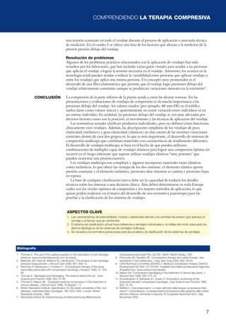 COMPRENDIENDO LA TERAPIA COMPRESIVA
7
una tensión constante en todo el vendaje durante el proceso de aplicación o una mala técnica
de medición. En el cuadro 1 se ofrece una lista de los factores que afectan a la medición de la
presión presión debajo del vendaje.
Resolución de problemas
Algunos de los problemas prácticos relacionados con la aplicación de vendajes han sido
resueltos por los fabricantes, que han incluido varias guías visuales para ayudar a las personas
que aplican el vendaje a lograr la tensión necesaria en el vendaje. Asimismo, los avances en la
tecnología textil pueden ayudar a reducir la variabilidad entre personas que aplican vendajes y
entre los vendajes que aplica una misma persona. Un concepto muy prometedor es el
desarrollo de una fibra elastomérica que permite que el vendaje logre presiones debajo del
vendaje relativamente constantes aunque se produzcan variaciones menores en la extensión12
.
La compresión de la parte inferior de la pierna ayuda a curar las úlceras venosas. En las
presentaciones y evaluaciones de vendajes de compresión se da mucha importancia a las
presiones debajo del vendaje: los valores citados (por ejemplo, 40 mm HG en el tobillo)
suelen darse como valores únicos y aparentemente no existe variación entre individuos ni en
un mismo individuo. En realidad, las presiones debajo del vendaje se ven muy afectadas por
diversos factores como son la posición, el movimiento y las técnicas de aplicación del vendaje.
Las normativas actuales clasifican productos individuales, pero no definen cómo funcionan
clínicamente esos vendajes. Además, las descripciones simplistas de los vendajes de poca
elasticidad (inelástico) y gran elasticidad (elásticos) no dan cuenta de las enormes variaciones
existentes dentro de esos dos grupos ni, lo que es más importante, el desarrollo de sistemas de
compresión multicapa que combinan materiales con características de rendimiento diferentes.
El desarrollo de vendajes multicapa se basa en el hecho de que pueden utilizarse
combinaciones de múltiples capas de vendajes elásticos para lograr una compresión óptima sin
incurrir en el riesgo inherente que supone utilizar vendajes elásticos "muy potentes" que
pueden ocasionar una presión excesiva.
Los vendajes multicapa son complejos y algunos incorporan materiales tanto elásticos
como inelásticos, lo que ofrece las ventajas de los dos sistemas: el elemento elástico aporta
presión constante y el elemento inelástico, presiones altas mientras se camina y presiones bajas
en reposo.
La base de cualquier clasificación nueva debe ser la capacidad de traducir los detalles
técnicos sobre los sistemas a una decisión clínica. Aún deben determinarse en toda Europa
cuáles son los niveles óptimos de compresión y los mejores métodos de aplicación, lo que
quizás podría realizarse en el marco del desarrollo de una normativa paneuropea para las
pruebas y la clasificación de los sistemas de vendajes.
ASPECTOS CLAVE
1. Las características de extensibilidad, módulo y elasticidad afectan a la cantidad de presión que aplicará un
vendaje y al tiempo que se mantendrá.
2. El sistema de clasificación actual hace referencia a vendajes individuales y no refleja del modo adecuado los
efectos fisiológicos de los sistemas de vendajes multicapa.
3. Se necesita una normativa paneuropea para las pruebas y la clasificación de los sistemas de vendajes.
Bibliografía
1. Thomas S. The use of the Laplace equation in the calculation of sub-bandage
pressure. www.worldwidewounds.com (In press).
2. Melhuish JM, Clark M, Williams RJ, Harding KG. The physics of sub-bandage
pressure measurement. J Wound Care 2000; 9(7): 308-10.
3. Stemmer R, Marescaux J, Furderer C. (Compression therapy of the lower
extremities particularly with compression stockings.) Hautarzt 1980; 31: 355-
65.
4. Thomas S. Bandages and bandaging. The science behind the art. Care
Science and Practice 1990; 8(2); 57-60.
5. Thomas S, Nelson AE. Graduated external compression in the treatment of
venous disease. J Wound Care 1998; 78 (Suppl): 1-4.
6. British Standards Institute. Specification for the elastic properties of flat, non-
adhesive, extensible fabric bandages. BS 7505:1995. London: British
Standards Institute, 1995.
7. Deutsches Institut für Gütesicherung und Kennzeichnung Medizinische
Kompressionsstrümpfe RAL-GZ 387. Berlin: Beuth-Verlag, 1987.
8. Pokrovsky AV, Sapelkin SP. Compression therapy and united Europe: new
standards in new realias [sic]. J Ang Vasc Surg 2002; 8(2): 58-63.
9. CEN/Technical Committee 205/WG 2. Medical Compression Hosiery. Draft for
Development DD ENV 12718:2001 Available from National Standards Agencies
Available from: www.cenorm.be/catweb/
10. Nelson EA. Compression bandaging in the treatment of venous leg ulcers. J
Wound Care 1996; 5(9): 415-18.
11. Sockalingham S, Barbenel JC, Queen D. Ambulatory monitoring of the
pressures beneath compression bandages. Care Science and Practice 1990;
8(2); 75-78.
12. Moffatt C. Oral presentation: Lo stato dell’arte della terapia compressiva (Vari-
stetchTM
compression). La terapia elastocompressiva nella gestione delle ulcere
dell’arto inferiore: domande e risposte. III Congresso Nazionale AIUC, Italy,
November 2002.
CONCLUSIÓN
 