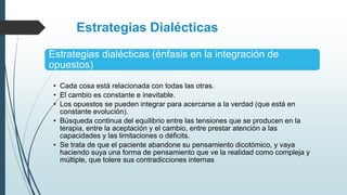 Estrategias Dialécticas
Estrategias dialécticas (énfasis en la integración de
opuestos)
• Cada cosa está relacionada con todas las otras.
• El cambio es constante e inevitable.
• Los opuestos se pueden integrar para acercarse a la verdad (que está en
constante evolución).
• Búsqueda continua del equilibrio entre las tensiones que se producen en la
terapia, entre la aceptación y el cambio, entre prestar atención a las
capacidades y las limitaciones o déficits.
• Se trata de que el paciente abandone su pensamiento dicotómico, y vaya
haciendo suya una forma de pensamiento que ve la realidad como compleja y
múltiple, que tolere sus contradicciones internas
 