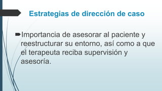 Estrategias de dirección de caso
Importancia de asesorar al paciente y
reestructurar su entorno, así como a que
el terapeuta reciba supervisión y
asesoría.
 
