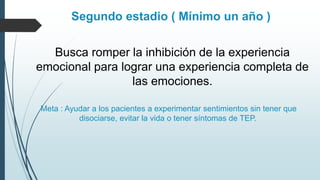 Segundo estadio ( Mínimo un año )
Busca romper la inhibición de la experiencia
emocional para lograr una experiencia completa de
las emociones.
Meta : Ayudar a los pacientes a experimentar sentimientos sin tener que
disociarse, evitar la vida o tener síntomas de TEP.
 