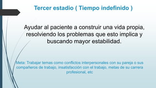 Tercer estadio ( Tiempo indefinido )
Ayudar al paciente a construir una vida propia,
resolviendo los problemas que esto implica y
buscando mayor estabilidad.
Meta: Trabajar temas como conflictos interpersonales con su pareja o sus
compañeros de trabajo, insatisfacción con el trabajo, metas de su carrera
profesional, etc
 