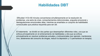 Dificultad  En 60 minutos concentrarse simultáneamente en la resolución de
problemas, una serie de crisis, comportamientos disfuncionales, angustia emocional y
desregulaciones emocionales altas, mientras se enseñaba un conjunto de habilidades
conductuales que práctica requerida para ser útil.
Habilidades DBT
El tratamiento se dividió en dos partes que desempeñan diferentes roles, una que se
enfoca principalmente en el entrenamiento de habilidades y otra que se enfoca
principalmente en resolver problemas actuales y motivacionales (por ejemplo, mantenerse
vivo, abstenerse del consumo de drogas, reducir la depresión y / o permanecer en terapia).
 