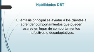 Habilidades DBT
El énfasis principal es ayudar a los clientes a
aprender comportamientos que pueden
usarse en lugar de comportamientos
inefectivos o desadaptativos.
 