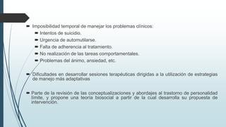  Imposibilidad temporal de manejar los problemas clínicos:
 Intentos de suicidio.
 Urgencia de automutilarse.
 Falta de adherencia al tratamiento.
 No realización de las tareas comportamentales.
 Problemas del ánimo, ansiedad, etc.
 Dificultades en desarrollar sesiones terapéuticas dirigidas a la utilización de estrategias
de manejo más adaptativas
 Parte de la revisión de las conceptualizaciones y abordajes al trastorno de personalidad
límite, y propone una teoría biosocial a partir de la cual desarrolla su propuesta de
intervención.
 