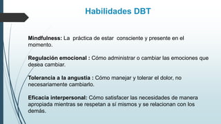 Mindfulness: La práctica de estar consciente y presente en el
momento.
Regulación emocional : Cómo administrar o cambiar las emociones que
desea cambiar.
Tolerancia a la angustia : Cómo manejar y tolerar el dolor, no
necesariamente cambiarlo.
Eficacia interpersonal: Cómo satisfacer las necesidades de manera
apropiada mientras se respetan a sí mismos y se relacionan con los
demás.
Habilidades DBT
 
