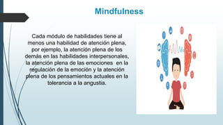 Cada módulo de habilidades tiene al
menos una habilidad de atención plena,
por ejemplo, la atención plena de los
demás en las habilidades interpersonales,
la atención plena de las emociones en la
regulación de la emoción y la atención
plena de los pensamientos actuales en la
tolerancia a la angustia.
Mindfulness
 