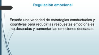 Regulación emocional
Enseña una variedad de estrategias conductuales y
cognitivas para reducir las respuestas emocionales
no deseadas y aumentar las emociones deseadas.
 