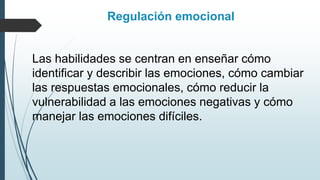 Regulación emocional
Las habilidades se centran en enseñar cómo
identificar y describir las emociones, cómo cambiar
las respuestas emocionales, cómo reducir la
vulnerabilidad a las emociones negativas y cómo
manejar las emociones difíciles.
 
