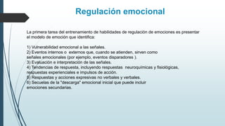 La primera tarea del entrenamiento de habilidades de regulación de emociones es presentar
el modelo de emoción que identifica:
1) Vulnerabilidad emocional a las señales.
2) Eventos internos o externos que, cuando se atienden, sirven como
señales emocionales (por ejemplo, eventos disparadores ).
3) Evaluación e interpretación de las señales.
4) Tendencias de respuesta, incluyendo respuestas neuroquímicas y fisiológicas,
respuestas experienciales e impulsos de acción.
5) Respuestas y acciones expresivas no verbales y verbales.
6) Secuelas de la "descarga" emocional inicial que puede incluir
emociones secundarias.
Regulación emocional
 
