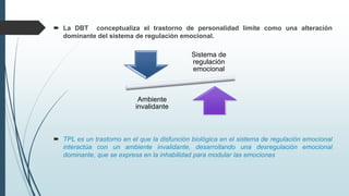  La DBT conceptualiza el trastorno de personalidad límite como una alteración
dominante del sistema de regulación emocional.
 TPL es un trastorno en el que la disfunción biológica en el sistema de regulación emocional
interactúa con un ambiente invalidante, desarrollando una desregulación emocional
dominante, que se expresa en la inhabilidad para modular las emociones
Sistema de
regulación
emocional
Ambiente
invalidante
 