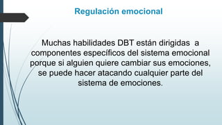 Regulación emocional
Muchas habilidades DBT están dirigidas a
componentes específicos del sistema emocional
porque si alguien quiere cambiar sus emociones,
se puede hacer atacando cualquier parte del
sistema de emociones.
 