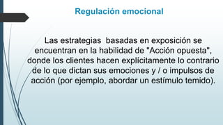 Regulación emocional
Las estrategias basadas en exposición se
encuentran en la habilidad de "Acción opuesta",
donde los clientes hacen explícitamente lo contrario
de lo que dictan sus emociones y / o impulsos de
acción (por ejemplo, abordar un estímulo temido).
 
