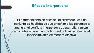 El entrenamiento en eficacia interpersonal es una
conjunto de habilidades que enseñan a las personas a
manejar el conflicto interpersonal, desarrollar nuevas
amistades o terminar con las destructivas, y reforzar el
medioambiente de manera efectiva.
Eficacia interpersonal
 