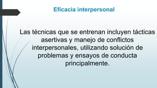 Las técnicas que se entrenan incluyen tácticas
asertivas y manejo de conflictos
interpersonales, utilizando solución de
problemas y ensayos de conducta
principalmente.
Eficacia interpersonal
 