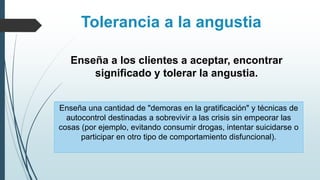 Tolerancia a la angustia
Enseña una cantidad de "demoras en la gratificación" y técnicas de
autocontrol destinadas a sobrevivir a las crisis sin empeorar las
cosas (por ejemplo, evitando consumir drogas, intentar suicidarse o
participar en otro tipo de comportamiento disfuncional).
Enseña a los clientes a aceptar, encontrar
significado y tolerar la angustia.
 