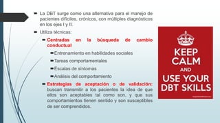  La DBT surge como una alternativa para el manejo de
pacientes difíciles, crónicos, con múltiples diagnósticos
en los ejes I y II.
 Utiliza técnicas:
 Centradas en la búsqueda de cambio
conductual
Entrenamiento en habilidades sociales
Tareas comportamentales
Escalas de síntomas
Análisis del comportamiento
 Estrategias de aceptación o de validación:
buscan transmitir a los pacientes la idea de que
ellos son aceptables tal como son, y que sus
comportamientos tienen sentido y son susceptibles
de ser comprendidos.
 