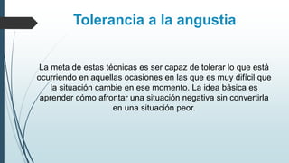 La meta de estas técnicas es ser capaz de tolerar lo que está
ocurriendo en aquellas ocasiones en las que es muy difícil que
la situación cambie en ese momento. La idea básica es
aprender cómo afrontar una situación negativa sin convertirla
en una situación peor.
Tolerancia a la angustia
 