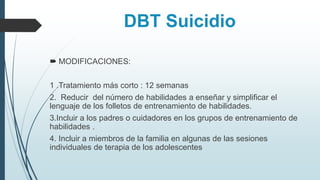 DBT Suicidio
 MODIFICACIONES:
1 .Tratamiento más corto : 12 semanas
2. Reducir del número de habilidades a enseñar y simplificar el
lenguaje de los folletos de entrenamiento de habilidades.
3.Incluir a los padres o cuidadores en los grupos de entrenamiento de
habilidades .
4. Incluir a miembros de la familia en algunas de las sesiones
individuales de terapia de los adolescentes
 