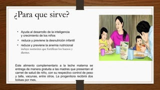 ¿Para que sirve?
• Ayuda al desarrollo de la inteligencia
y crecimiento de los niños
• reduce y previene la desnutrición infantil
• reduce y previene la anemia nutricional
incluye nutrientes que fortifican los huesos y
dientes.
Este alimento complementario a la leche materna se
entrega de manera gratuita a las madres que presentan el
carnet de salud de niño, con su respectivo control de peso
y talla, vacunas, entre otros. La progenitora recibirá dos
bolsas por mes,
 