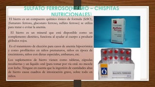 SULFATO FERROSO(HIERRO – CHISPITAS
NUTRICIONALES)
El hierro es un compuesto químico iónico de formula (feSO),
(fumarato ferroso, gluconato ferroso, sulfato ferroso) se utiliza
para tratar o evitar la anemia.
El hierro es un mineral que está disponible como un
complemento dietético, funciona al ayudar al cuerpo a producir
glóbulos rojos.
Es el tratamiento de elección para casos de anemia hipocrómica
y como profiláctico en niños prematuros, niños en época de
crecimiento, niños con dietas especiales, embarazo, etc.
Los suplementos de hierro vienen como tabletas, cápsulas
recubiertas y un líquido oral (para tomar por vía oral. no mezcle
con leche. Téngase en cuenta que la ingestión de cantidades altas
de hierro causa cuadros de intoxicación grave, sobre todo en
niños.
 