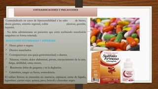Contraindicaciones y precauciones
Contraindicado en casos de hipersensibilidad a las sales de hierro,
úlcera gástrica, enteritis regional, colitis ulcerosa, gastritis,
hepatitis.
No debe administrarse en pacientes que estén recibiendo transfusión
sanguínea en forma reiterada.
Reacciones secundarias y adversas:
 Heces grises o negras.
 Dientes manchados.
 Constipación(es una queja gastrointestinal) o diarrea.
 Náuseas, vómito, dolor abdominal, pirosis, enrojecimiento de la cara,
fatiga, debilidad, orina oscura.
 Raramente dolor de garganta y en la deglución.
 Calambres, sangre en heces, somnolencia.
El sulfato ferroso se encuentra en: mariscos, espinacas, carne de hígado,
legumbres ,carnes rojas, quinua, pavo, brócoli y chocolate negro.
 
