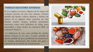 posibles reacciones adversas:
Sí, si se ingiere en exceso. Algunos de los signos del
consumo excesivo de zinc son: náuseas, vómitos,
pérdida del apetito, cólicos, diarreas y dolores de
cabeza. Si se ingieren dosis excesivas de zinc
durante mucho tiempo, podrían presentarse
trastornos como nivel deficiente de cobre, poca
inmunidad, y bajos niveles de colesterol HDL (el
colesterol “bueno”).
La deficiencia de zinc causa pérdida del cabello,
diarrea, lesiones en los ojos y la piel y pérdida de
apetito, pérdida de peso, problemas de cicatrización
de heridas, disminución del sentido del gusto y
reducción de los niveles de concentración.
 