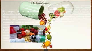 Definición.
La terapia de los suplementos
alimenticios o dietéticos es la que
busca como finalidad prevenir o
mejorar un problema de salud
mediante el empleo de sustancias que
constituyen o contienen principios
inmediatos de la dieta o alimenta.
También puede tener como propósito
mejorar un aspecto del desarrollo
infantil o juvenil o potenciar una
cualidad física o psíquica
determinada.
La terapia de suplementos tiene una importancia
crucial para nuestra capacidad de manejar
enfermedades. El objetivo de la terapia de
suplementos es el de mantener o mejorar el
estado nutricional y evitar y tratar la malnutrición
al mantener el tejido corporal, activar las reservas
de proteínas plasmáticas y prevenir la deficiencia
de macro y micronutrientes.
 